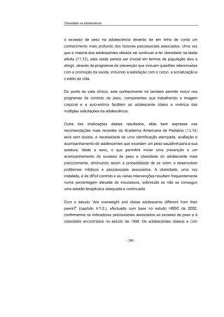 Obesidade na adolescência
- 288 -
o excesso de peso na adolescência deverão ter em linha de conta um
conhecimento mais profundo dos factores psicossociais associados. Uma vez
que a maioria dos adolescentes obesos vai continuar a ter obesidade na idade
adulta (11,12), esta idade parece ser crucial em termos de população alvo a
atingir, através de programas de prevenção que incluam questões relacionadas
com a promoção da saúde, incluindo a satisfação com o corpo, a socialização e
o estilo de vida.
Do ponto de vista clínico, este conhecimento irá também permitir incluir nos
programas de controlo de peso, componentes que trabalhando a imagem
corporal e a auto-estima facilitem ao adolescente obeso a vivência das
múltiplas solicitações da adolescência.
Outra das implicações destes resultados, aliás bem expressa nas
recomendações mais recentes da Academia Americana de Pediatria (13,14)
será sem dúvida, a necessidade de uma identificação atempada, avaliação e
acompanhamento de adolescentes que excedam um peso saudável para a sua
estatura, idade e sexo, o que permitirá iniciar uma prevenção e um
acompanhamento do excesso de peso e obesidade do adolescente mais
precocemente, diminuindo assim a probabilidade de se virem a desenvolver
problemas médicos e psicossociais associados. A obesidade, uma vez
instalada, é de difícil controlo e as várias intervenções resultam frequentemente
numa percentagem elevada de insucessos, sobretudo se não se conseguir
uma adesão terapêutica adequada e continuada.
Com o estudo “Are overweight and obese adolescents different from their
peers?” (capítulo 4.1.2.), efectuado com base no estudo HBSC de 2002,
confirmamos os indicadores psicossociais associados ao excesso de peso e à
obesidade encontrados no estudo de 1998. Os adolescentes obesos e com
 
