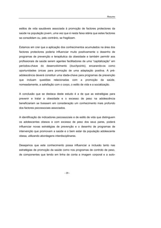 Resumo
- 29 -
estilos de vida saudáveis associada à promoção de factores protectores da
saúde na população jovem, uma vez que é nesta faixa etária que estes factores
se consolidam ou, pelo contrário, se fragilizam.
Estamos em crer que a aplicação dos conhecimentos acumulados na área dos
factores protectores poderia influenciar muito positivamente o desenho de
programas de prevenção e terapêutica da obesidade e também permitir aos
profissionais de saúde serem agentes facilitadores de uma “capitalização” em
períodos-chave do desenvolvimento (touchpoints), encarando-os como
oportunidades únicas para promoção de uma adaptação positiva. A pré-
adolescência deverá constituir uma idade-chave para programas de prevenção
que incluam questões relacionadas com a promoção da saúde,
nomeadamente, a satisfação com o corpo, o estilo de vida e a socialização.
A conclusão que se destaca deste estudo é a de que as estratégias para
prevenir e tratar a obesidade e o excesso de peso na adolescência
beneficiariam se tivessem em consideração um conhecimento mais profundo
dos factores psicossociais associados.
A identificação de indicadores psicossociais e de estilo de vida que distinguem
os adolescentes obesos e com excesso de peso dos seus pares, poderá
influenciar novas estratégias de prevenção e o desenho de programas de
intervenção que promovam a saúde e o bem estar da população adolescente
obesa, utilizando abordagens interdisciplinares.
Desejamos que este conhecimento possa influenciar a inclusão tanto nas
estratégias de promoção da saúde como nos programas de controlo de peso,
de componentes que tendo em linha de conta a imagem corporal e a auto-
 