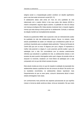 Obesidade na adolescência
- 290 -
estigma social e a marginalização podem constituir um desafio significativo
para o seu bem-estar emocional e social (20, 21).
O adolescente obeso está ainda em risco de uma qualidade de vida
relacionada com a saúde inferior à dos seus pares não obesos (22-24) e
mesmo comparável, segundo alguns autores, à qualidade de vida da criança
com doença oncológica (25). Estes estudos mostraram bem o impacto negativo
imenso que esta doença crónica pode ter no adolescente. Contudo, a natureza
da relação mantém-se incompletamente estudada.
Através do questionário HBSC não é possível a não ser indirectamente avaliar
da qualidade de vida dos adolescentes obesos. Houve, no entanto, neste
estudo possibilidade de avaliar um indicador que consideramos poder dar um
contributo importante para a avaliação deste parâmetro. Trata-se da Escada de
Cantril (26) que com os seus 10 degraus (em que o degrau 10 representa a
melhor vida possível e o degrau 0, a pior possível), permite avaliar o grau de
satisfação com a vida. Em concordância com os estudos anteriormente
referidos que estudaram a qualidade de vida, os adolescentes obesos e com
excesso de peso quando interrogados sobre qual o degrau da escada onde se
situavam no momento, revelaram um nível inferior de satisfação com a vida
comparado com os que não tinham excesso de peso.
Este estudo revelou-se único no que diz respeito à avaliação da exposição dos
adolescentes obesos a padrões de risco de consumo de álcool. De acordo com
os resultados encontrados, os adolescentes obesos reportaram mais
frequentemente do que os seus pares, consumir diariamente álcool e terem
estado embriagados mais vezes.
Um conhecimento mais profundo dos aspectos psicossociais do que significa
crescer e tornar-se adulto sendo-se obeso, torna-se necessário. De que modo
 