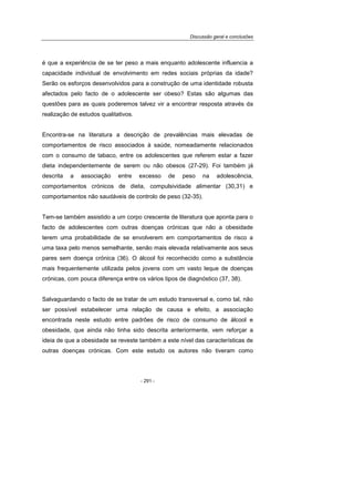 Discussão geral e conclusões
- 291 -
é que a experiência de se ter peso a mais enquanto adolescente influencia a
capacidade individual de envolvimento em redes sociais próprias da idade?
Serão os esforços desenvolvidos para a construção de uma identidade robusta
afectados pelo facto de o adolescente ser obeso? Estas são algumas das
questões para as quais poderemos talvez vir a encontrar resposta através da
realização de estudos qualitativos.
Encontra-se na literatura a descrição de prevalências mais elevadas de
comportamentos de risco associados à saúde, nomeadamente relacionados
com o consumo de tabaco, entre os adolescentes que referem estar a fazer
dieta independentemente de serem ou não obesos (27-29). Foi também já
descrita a associação entre excesso de peso na adolescência,
comportamentos crónicos de dieta, compulsividade alimentar (30,31) e
comportamentos não saudáveis de controlo de peso (32-35).
Tem-se também assistido a um corpo crescente de literatura que aponta para o
facto de adolescentes com outras doenças crónicas que não a obesidade
terem uma probabilidade de se envolverem em comportamentos de risco a
uma taxa pelo menos semelhante, senão mais elevada relativamente aos seus
pares sem doença crónica (36). O álcool foi reconhecido como a substância
mais frequentemente utilizada pelos jovens com um vasto leque de doenças
crónicas, com pouca diferença entre os vários tipos de diagnóstico (37, 38).
Salvaguardando o facto de se tratar de um estudo transversal e, como tal, não
ser possível estabelecer uma relação de causa e efeito, a associação
encontrada neste estudo entre padrões de risco de consumo de álcool e
obesidade, que ainda não tinha sido descrita anteriormente, vem reforçar a
ideia de que a obesidade se reveste também a este nível das características de
outras doenças crónicas. Com este estudo os autores não tiveram como
 