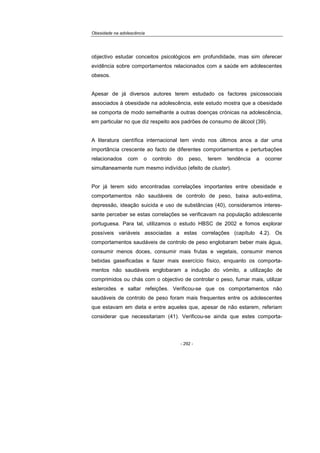 Obesidade na adolescência
- 292 -
objectivo estudar conceitos psicológicos em profundidade, mas sim oferecer
evidência sobre comportamentos relacionados com a saúde em adolescentes
obesos.
Apesar de já diversos autores terem estudado os factores psicossociais
associados à obesidade na adolescência, este estudo mostra que a obesidade
se comporta de modo semelhante a outras doenças crónicas na adolescência,
em particular no que diz respeito aos padrões de consumo de álcool (39).
A literatura científica internacional tem vindo nos últimos anos a dar uma
importância crescente ao facto de diferentes comportamentos e perturbações
relacionados com o controlo do peso, terem tendência a ocorrer
simultaneamente num mesmo indivíduo (efeito de cluster).
Por já terem sido encontradas correlações importantes entre obesidade e
comportamentos não saudáveis de controlo de peso, baixa auto-estima,
depressão, ideação suicida e uso de substâncias (40), consideramos interes-
sante perceber se estas correlações se verificavam na população adolescente
portuguesa. Para tal, utilizamos o estudo HBSC de 2002 e fomos explorar
possíveis variáveis associadas a estas correlações (capítulo 4.2). Os
comportamentos saudáveis de controlo de peso englobaram beber mais água,
consumir menos doces, consumir mais frutas e vegetais, consumir menos
bebidas gaseificadas e fazer mais exercício físico, enquanto os comporta-
mentos não saudáveis englobaram a indução do vómito, a utilização de
comprimidos ou chás com o objectivo de controlar o peso, fumar mais, utilizar
esteroides e saltar refeições. Verificou-se que os comportamentos não
saudáveis de controlo de peso foram mais frequentes entre os adolescentes
que estavam em dieta e entre aqueles que, apesar de não estarem, referiam
considerar que necessitariam (41). Verificou-se ainda que estes comporta-
 