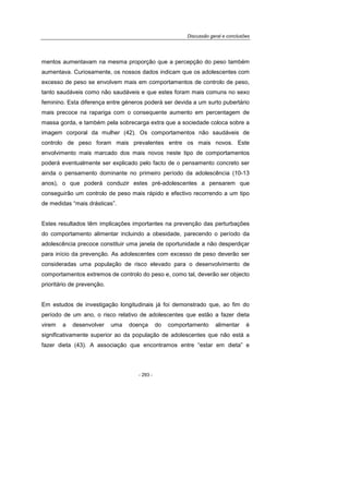 Discussão geral e conclusões
- 293 -
mentos aumentavam na mesma proporção que a percepção do peso também
aumentava. Curiosamente, os nossos dados indicam que os adolescentes com
excesso de peso se envolvem mais em comportamentos de controlo de peso,
tanto saudáveis como não saudáveis e que estes foram mais comuns no sexo
feminino. Esta diferença entre géneros poderá ser devida a um surto pubertário
mais precoce na rapariga com o consequente aumento em percentagem de
massa gorda, e também pela sobrecarga extra que a sociedade coloca sobre a
imagem corporal da mulher (42). Os comportamentos não saudáveis de
controlo de peso foram mais prevalentes entre os mais novos. Este
envolvimento mais marcado dos mais novos neste tipo de comportamentos
poderá eventualmente ser explicado pelo facto de o pensamento concreto ser
ainda o pensamento dominante no primeiro período da adolescência (10-13
anos), o que poderá conduzir estes pré-adolescentes a pensarem que
conseguirão um controlo de peso mais rápido e efectivo recorrendo a um tipo
de medidas “mais drásticas”.
Estes resultados têm implicações importantes na prevenção das perturbações
do comportamento alimentar incluindo a obesidade, parecendo o período da
adolescência precoce constituir uma janela de oportunidade a não desperdiçar
para início da prevenção. As adolescentes com excesso de peso deverão ser
consideradas uma população de risco elevado para o desenvolvimento de
comportamentos extremos de controlo do peso e, como tal, deverão ser objecto
prioritário de prevenção.
Em estudos de investigação longitudinais já foi demonstrado que, ao fim do
período de um ano, o risco relativo de adolescentes que estão a fazer dieta
virem a desenvolver uma doença do comportamento alimentar é
significativamente superior ao da população de adolescentes que não está a
fazer dieta (43). A associação que encontramos entre “estar em dieta” e
 