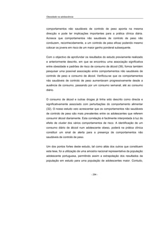 Obesidade na adolescência
- 294 -
comportamentos não saudáveis de controlo de peso aponta na mesma
direcção e pode ter implicações importantes para a prática clínica diária.
Acresce que comportamentos não saudáveis de controlo de peso não
conduzem, reconhecidamente, a um controlo de peso eficaz podendo mesmo
colocar os jovens em risco de um maior ganho ponderal subsequente.
Com o objectivo de aprofundar os resultados do estudo previamente realizado
e anteriormente descrito, em que se encontrou uma associação significativa
entre obesidade e padrões de risco de consumo de álcool (39), fomos também
pesquisar uma possível associação entre comportamentos não saudáveis de
controlo de peso e consumo de álcool. Verificou-se que os comportamentos
não saudáveis de controlo de peso aumentavam progressivamente desde a
ausência de consumo, passando por um consumo semanal, até ao consumo
diário.
O consumo de álcool e outras drogas já tinha sido descrito como directa e
significativamente associado com perturbações do comportamento alimentar
(32). O nosso estudo veio acrescentar que os comportamentos não saudáveis
de controlo de peso são mais prevalentes entre os adolescentes que referem
consumir álcool diariamente. Esta correlação é facilmente interpretada à luz do
efeito de cluster dos vários comportamentos de risco. A identificação de um
consumo diário de álcool num adolescente obeso, poderá na prática clínica
constituir um sinal de alerta para a presença de comportamentos não
saudáveis de controlo de peso.
Um dos pontos fortes deste estudo, tal como aliás dos outros que constituem
esta tese, foi a utilização de uma amostra nacional representativa da população
adolescente portuguesa, permitindo assim a extrapolação dos resultados da
população em estudo para uma população de adolescentes maior. Contudo,
 