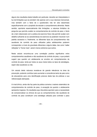 Discussão geral e conclusões
- 295 -
alguns dos resultados deste trabalho em particular, deverão ser interpretados à
luz de limitações que se prendem não apenas com a sua natureza transversal,
mas também com o facto de o questionário não ter sido desenhado
especificamente com o propósito de estudar o comportamento alimentar. Neste
sentido, apontaria essencialmente três limitações: a natureza limitativa da
pergunta que permitiu avaliar os comportamentos de controlo de peso; o facto
de o item relacionado com a prática de exercício físico não permitir avaliar com
detalhe suficiente se as características do exercício se poderiam inscrever num
padrão excessivo e, finalmente, os diferentes tipos de comportamentos não
saudáveis de controlo de peso utilizados pelos adolescentes poderem
corresponder a níveis de gravidade diferentes e alguns deles, tais como “saltar
refeições” e “fumar mais”, serem menos extremos que outros.
Neste estudo encontrou-se uma correlação positiva significativa entre
comportamentos saudáveis e não saudáveis de controlo de peso, o que poderá
sugerir que quando um adolescente se envolve em comportamentos de
controlo de peso, tenta por todos os seus meios todos os tipos de estratégias,
sejam elas saudáveis ou não.
Um estudo desta natureza reveste-se de grande relevância na área da
prevenção, podendo contribuir para aumentar a consciência tanto de pais como
de educadores para uma identificação precoce deste tipo de práticas e sua
referenciação atempada.
A nível clínico, ainda não faz parte da prática corrente o rastreio sistemático de
comportamentos de controlo de peso, à excepção de quando o adolescente
apresenta magreza. Os resultados aqui discutidos apontam para a necessidade
de consciencializar os clínicos de que os comportamentos não saudáveis de
controlo de peso constituem uma estratégia utilizada para controlar o peso
 