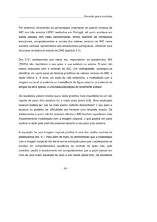 Discussão geral e conclusões
- 297 -
Por estarmos conscientes da percentagem importante de valores omissos de
IMC nos três estudos HBSC realizados em Portugal, tal como acontece em
outros estudos com estas características, fomos examinar as correlações
emocionais, comportamentais e sociais dos valores omissos de IMC numa
amostra nacional representativa dos adolescentes portugueses, utilizando para
tal a base de dados do estudo de 2002 (capítulo 4.3).
Dos 6131 adolescentes que nesse ano responderam ao questionário, 661
(10,8%) não reportaram o seu peso, a sua estatura ou ambos. O sexo não
esteve associado com a omissão do IMC. Em contrapartida, conseguiu-se
identificar um vasto leque de factores preditivos de valores omissos do IMC: a
idade inferior a 14 anos, um estilo de vida sedentário, a insatisfação com a
imagem corporal, a ausência ou inexistência de figura paterna, a ausência de
amigos do sexo oposto, e uma baixa percepção do rendimento escolar.
Os resultados vieram mostrar que o factor preditivo mais importante de um não
reporte de peso e/ou estatura foi a idade mais jovem (49). Uma explicação
possível poderá ser que os mais jovens poderão desconhecer o seu peso e
estatura ou poderão ter dificuldade em fornecer uma resposta exacta. Os
adolescentes a quem não foi possível calcular o IMC também reportaram mais
frequentemente insatisfação com a imagem corporal, o que poderá em parte
explicar a razão pela qual não quiseram reportar o seu peso e/ou estatura.
A aquisição de uma imagem corporal positiva é uma das tarefas centrais da
adolescência (50, 51). Para além do mais, foi demonstrado que a insatisfação
com a imagem corporal não serve como motivação para que o adolescente se
envolva em comportamentos saudáveis de controlo de peso mas, pelo
contrário, prediz o envolvimento em comportamentos que o pode colocar em
risco de uma maior aquisição de peso e pior saúde global (52). Os resultados
 