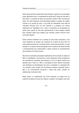 Obesidade na adolescência
- 298 -
deste estudo apontam exactamente nesta direcção, sugerindo uma associação
quase significativa entre “a necessidade de perder peso” apesar de não estar a
fazer dieta, e a ausência de dados que permitam calcular o IMC. Encontramos
ainda uma certa dicotomia nas preocupações ligadas à questão da imagem
corporal e ao controlo do peso, o que pode ser interpretado como falta de
motivação intrínseca (53). Um bom exemplo é a presença num mesmo
adolescente de insatisfação com o peso e consciência da necessidade em
perder peso, apesar de não estar aparentemente a tomar qualquer medida
para conseguir atingir esse objectivo (por exemplo, praticar exercício físico
numa base regular).
Outros estudos mostraram que o excesso de peso estava associado a uma
maior frequência de práticas não saudáveis de controlo de peso (54). Na
continuidade do estudo por nós desenvolvido e anteriormente descrito, é nossa
intenção vir a explorar outras associações entre a ausência de reporte de IMC
e comportamentos que comprometam a saúde, incluindo os comportamentos
não saudáveis de controlo de peso.
Não foram encontradas associações significativas entre omissão de valores de
IMC e a irritabilidade, o nervosismo ou o humor depressivo. Estes resultados só
são parcialmente suportados pela literatura, já que há alguns estudos que
apontam para o facto de o IMC e a percepção do peso estarem associados
com problemas de internalização, tais como a ansiedade e a depressão (55,
17), enquanto outros estudos não encontraram qualquer associação entre o
IMC e um funcionamento emocional e social mais pobre, excepto em
adolescentes muito jovens (22).
Neste estudo, os adolescentes que foram excluídos da análise fruto de
ausência de valores de peso e/ou estatura, revelaram uma ligação mais fraca
 
