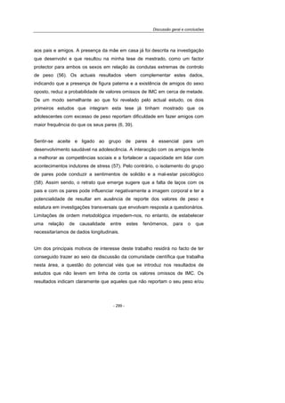 Discussão geral e conclusões
- 299 -
aos pais e amigos. A presença da mãe em casa já foi descrita na investigação
que desenvolvi e que resultou na minha tese de mestrado, como um factor
protector para ambos os sexos em relação às condutas extremas de controlo
de peso (56). Os actuais resultados vêem complementar estes dados,
indicando que a presença de figura paterna e a existência de amigos do sexo
oposto, reduz a probabilidade de valores omissos de IMC em cerca de metade.
De um modo semelhante ao que foi revelado pelo actual estudo, os dois
primeiros estudos que integram esta tese já tinham mostrado que os
adolescentes com excesso de peso reportam dificuldade em fazer amigos com
maior frequência do que os seus pares (6, 39).
Sentir-se aceite e ligado ao grupo de pares é essencial para um
desenvolvimento saudável na adolescência. A interacção com os amigos tende
a melhorar as competências sociais e a fortalecer a capacidade em lidar com
acontecimentos indutores de stress (57). Pelo contrário, o isolamento do grupo
de pares pode conduzir a sentimentos de solidão e a mal-estar psicológico
(58). Assim sendo, o retrato que emerge sugere que a falta de laços com os
pais e com os pares pode influenciar negativamente a imagem corporal e ter a
potencialidade de resultar em ausência de reporte dos valores de peso e
estatura em investigações transversais que envolvam resposta a questionários.
Limitações de ordem metodológica impedem-nos, no entanto, de estabelecer
uma relação de causalidade entre estes fenómenos, para o que
necessitaríamos de dados longitudinais.
Um dos principais motivos de interesse deste trabalho residirá no facto de ter
conseguido trazer ao seio da discussão da comunidade científica que trabalha
nesta área, a questão do potencial viés que se introduz nos resultados de
estudos que não levem em linha de conta os valores omissos de IMC. Os
resultados indicam claramente que aqueles que não reportam o seu peso e/ou
 
