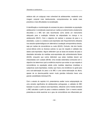 Obesidade na adolescência
- 300 -
estatura são um subgrupo mais vulnerável de adolescentes, revelando uma
imagem corporal mais desfavorecida, comportamentos de saúde mais
precários e mais dificuldades na socialização.
A identificação e monitorização do excesso de peso e obesidade na população
adolescente é considerada essencial por razões já anteriormente amplamente
discutidas e o IMC tem sido reconhecido como sendo um instrumento
adequado para a avaliação indirecta da adiposidade na criança e no
adolescente (59-61). Com o objectivo de rastrear o excesso de peso e a
obesidade, o peso e a estatura auto-reportados são frequentemente utilizados
nos estudos epidemiológicos em alternativa à avaliação antropométrica directa,
seja por razões de conveniência ou custo (62-63). Contudo, não tem havido
concor-dância entre os diversos autores no que diz respeito à validade dos
dados auto-reportados. Alguns defendem que as taxas de excesso de peso e
obesidade derivadas de medidas auto-reportadas são suficientemente fiáveis
(64-65), enquanto que outros defendem que estas medidas devem ser
interpretadas com cuidado (66-69). Uma revisão sistemática conduzida com o
objectivo de determinar qual a evidência empírica que existe no que respeita à
concordância na população adulta entre medidas objectivas (medidas) e
subjectivas (auto-reportadas), revelou que havia uma tendência no geral para
uma sub-valorização do peso e do IMC e uma sobre-valorização da altura,
apesar de os desvios-padrão serem muito grandes indicando haver uma
grande variabilidade individual (70).
Com o estudo do capítulo 4.4, pretendemos avaliar numa subpopulação de
uma amostra significativa de adolescentes portugueses, a validade do IMC
baseado no peso e estatura auto-reportados, utilizando como medida standard
o IMC calculado a partir do peso e estatura avaliados. Com o mesmo estudo
pretendeu-se ainda examinar se o grau de concordância era influenciado por
 