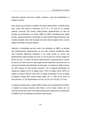 Discussão geral e conclusões
- 301 -
potenciais variáveis, tais como a idade, o género, o grau de escolaridade e a
imagem corporal.
Este estudo que constituiu o trabalho de campo desenvolvido no âmbito desta
tese, incluiu 462 alunos a frequentar os 6º, 8º e 10º anos de 12 escolas
públicas nacionais (26 turmas) seleccionadas aleatoriamente da lista de
escolas que participaram no estudo HBSC de 2006, estratificada por região
escolar, proporcionalmente à dimensão de cada Divisão Regional Escolar: três
escolas da região norte, três da região de Lisboa, três da região centro, uma da
região do Alentejo e duas do Algarve.
Segundo a metodologia que tem vindo a ser adoptada no HBSC, as escolas
são aleatoriamente seleccionadas de uma lista nacional estratificada pelas
cinco Divisões Regionais Escolares e em cada escola as turmas são
aleatoriamente seleccionadas de modo a ir de encontro ao número exigido de
alunos por ano. O número de alunos seleccionados é proporcional ao número
de alunos do mesmo ano em cada região escolar específica, de acordo com os
números fornecidos pelo Ministério da Educação. A amostra de 2006 consistiu
em 4877 alunos de 136 escolas nacionais, com a seguinte distribuição de
sujeitos por região: 43,7% na região norte, 15,4% na região centro, 28,8% na
região de Lisboa e Vale do Tejo, 6.9% na região do Alentejo e 5,2% na região
do Algarve. Destes 4877 alunos (idade média 14.0 ± 1.89), 50.4% eram do
sexo feminino, 31,7% frequentavam o 6º ano, 35,7% o 8º e 32,6% o 10º ano.
A colheita de dados para o estudo HBSC realizou-se em Março/Abril de 2006 e
o trabalho de campo decorreu entre Maio e Junho desse mesmo ano. As
mesmas turmas que tinham sido seleccionadas para responder ao questionário
do HBSC foram as solicitadas a participar neste estudo.
 