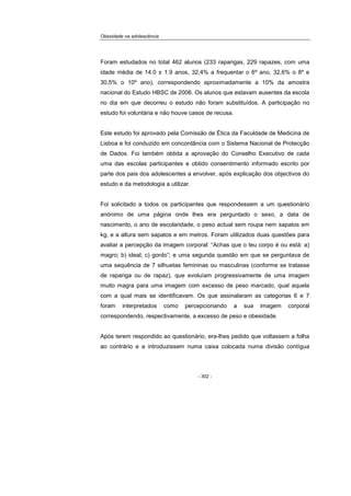 Obesidade na adolescência
- 302 -
Foram estudados no total 462 alunos (233 raparigas, 229 rapazes, com uma
idade média de 14.0 ± 1.9 anos, 32,4% a frequentar o 6º ano, 32,6% o 8º e
30,5% o 10º ano), correspondendo aproximadamente a 10% da amostra
nacional do Estudo HBSC de 2006. Os alunos que estavam ausentes da escola
no dia em que decorreu o estudo não foram substituídos. A participação no
estudo foi voluntária e não houve casos de recusa.
Este estudo foi aprovado pela Comissão de Ética da Faculdade de Medicina de
Lisboa e foi conduzido em concordância com o Sistema Nacional de Protecção
de Dados. Foi também obtida a aprovação do Conselho Executivo de cada
uma das escolas participantes e obtido consentimento informado escrito por
parte dos pais dos adolescentes a envolver, após explicação dos objectivos do
estudo e da metodologia a utilizar.
Foi solicitado a todos os participantes que respondessem a um questionário
anónimo de uma página onde lhes era perguntado o sexo, a data de
nascimento, o ano de escolaridade, o peso actual sem roupa nem sapatos em
kg, e a altura sem sapatos e em metros. Foram utilizados duas questões para
avaliar a percepção da imagem corporal: “Achas que o teu corpo é ou está: a)
magro; b) ideal; c) gordo”; e uma segunda questão em que se perguntava de
uma sequência de 7 silhuetas femininas ou masculinas (conforme se tratasse
de rapariga ou de rapaz), que evoluíam progressivamente de uma imagem
muito magra para uma imagem com excesso de peso marcado, qual aquela
com a qual mais se identificavam. Os que assinalaram as categorias 6 e 7
foram interpretados como percepcionando a sua imagem corporal
correspondendo, respectivamente, a excesso de peso e obesidade.
Após terem respondido ao questionário, era-lhes pedido que voltassem a folha
ao contrário e a introduzissem numa caixa colocada numa divisão contígua
 