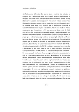 Obesidade na adolescência
- 304 -
significativamente diferentes. De acordo com a maioria dos estudos, o
problema com o auto-reporte reside em os obesos tenderem a sub-reportar o
seu peso, resultando numa prevalência de obesidade inferior (66-69). Wang
(68) mostrou que o sub-reporte do peso era mais comum entre os adolescentes
obesos e com excesso de peso, mas na sua análise não controlou para o sexo.
Na mesma linha, Elgar (67) mostrou que o auto-reporte conduzia a
subestimação do excesso de peso e obesidade, mas no seu estudo só incluiu
adolescentes que frequentavam o 11º ano, com uma idade média de 16,3
anos. Porque esta subestimação do excesso de peso e obesidade baseada em
valores auto-reportados parece ser tão comum, Giacchi (73) chegou mesmo a
propor que a estimativa dessa prevalência fosse corrigida utilizando um factor
de conversão que levasse este sub-reporte em consideração. Tokmakidis (69)
mostrou que os padrões de acuidade do auto-reporte não eram influenciados
pelo sexo, à semelhança do que outros autores já tinham mostrado (68, 74-75).
Contudo outros estudos (64, 66, 73, 76) mostraram que o sexo feminino tendia
a sub-reportar o seu peso mais do que o sexo masculino, conduzindo
subsequentemente a um IMC inferior ao que se obtinha pesando e medindo.
No presente estudo não houve diferenças significativas entre os dois sexos no
grau de inexactidão do auto-reporte do peso. No entanto, e ao contrário dos
estudos mencionados, o sexo feminino reportou a altura de um modo mais
inexacto que o masculino, com valores significativamente superiores aos
medidos. Que os adolescentes não sejam sempre capazes de estimar o seu
peso com exactidão não é surpreendente. Contudo, a sobre-estimação da
estatura apenas pelo sexo feminino não era esperada, nem nos parece de fácil
interpretação. De entre as explicações possíveis destacam-se: poderem
acreditar que continuam a crescer ao mesmo ritmo acelerado dos primeiros
anos da adolescência, a desejabilidade social, e ainda o facto de a maioria dos
adolescentes ter acesso a uma balança no domicílio, aferindo assim o seu
peso com facilidade, tendo no entanto menos oportunidades em aferir a sua
 