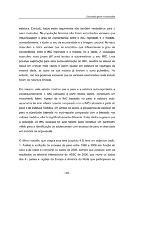 Discussão geral e conclusões
- 305 -
estatura. Contudo, todos estes argumentos são também verdadeiros para o
sexo masculino. Na população feminina não foram encontradas variáveis que
influenciassem o grau de concordância entre o IMC reportado e o medido,
nomeadamente, a idade, o ano de escolaridade e a imagem corporal. No sexo
masculino a única variável que se encontrou que influenciasse o grau de
concordância entre o IMC reportado e o medido, foi a idade. A população
masculina mais jovem (6º ano) tendeu a sobre-estimar o seu IMC. Uma
possível explicação para esta sobre-estimação do IMC, residirá no desejo do
rapaz em crescer mais rápido e assim igualar em estatura as raparigas da
mesma idade, as quais na sua maioria já tiveram o surto pubertário. No
entanto, não nos podemos esquecer que as variáveis examinadas neste estudo
foram de natureza limitada.
Em resumo, este estudo mostrou que o peso e a estatura auto-reportados e
consequentemente o IMC calculado a partir destes dados, constituem um
instrumento fiável. Apesar de o IMC baseado no peso e estatura auto-
reportados ter sido inferior quando comparado com o IMC calculado a partir do
peso e da estatura medidos, em ambos os sexos, a prevalência de excesso de
peso e obesidade baseada no auto-reporte comparada com a baseada nos
valores medidos, não foi significativamente diferente. Estes dados sugerem que
a utilização do IMC baseado no auto-reporte pode constituir um parâmetro
válido para a identificação de adolescentes com excesso de peso e obesidade
em estudos de larga escala.
O último trabalho que integra esta tese (capítulo 4.5) teve um objectivo duplo:
1. Avaliar a evolução do excesso de peso entre 1998 e 2006 em função do
sexo e da idade e comparar os dados de 2006, sempre que possível, com os
resultados do relatório internacional do HBSC de 2006, que reúne os dados
dos 41 países e regiões da Europa e América do Norte que participaram no
 