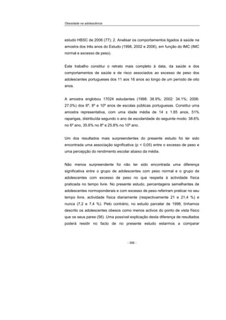 Obesidade na adolescência
- 306 -
estudo HBSC de 2006 (77); 2. Analisar os comportamentos ligados à saúde na
amostra dos três anos do Estudo (1998, 2002 e 2006), em função do IMC (IMC
normal e excesso de peso).
Este trabalho constitui o retrato mais completo à data, da saúde e dos
comportamentos de saúde e de risco associados ao excesso de peso dos
adolescentes portugueses dos 11 aos 16 anos ao longo de um período de oito
anos.
A amostra englobou 17024 estudantes (1998: 38.9%; 2002: 34.1%; 2006:
27.0%) dos 6º, 8º e 10º anos de escolas públicas portuguesas. Constitui uma
amostra representativa, com uma idade média de 14 ± 1.85 anos, 51%
raparigas, distribuída segundo o ano de escolaridade do seguinte modo: 38.6%
no 6º ano, 35.6% no 8º e 25.8% no 10º ano.
Um dos resultados mais surpreendentes do presente estudo foi ter sido
encontrada uma associação significativa (p < 0,05) entre o excesso de peso e
uma percepção do rendimento escolar abaixo da média.
Não menos surpreendente foi não ter sido encontrada uma diferença
significativa entre o grupo de adolescentes com peso normal e o grupo de
adolescentes com excesso de peso no que respeita à actividade física
praticada no tempo livre. No presente estudo, percentagens semelhantes de
adolescentes normoponderais e com excesso de peso referiram praticar no seu
tempo livre, actividade física diariamente (respectivamente 21 e 21,4 %) e
nunca (7,2 e 7,4 %). Pelo contrário, no estudo parcelar de 1998, tínhamos
descrito os adolescentes obesos como menos activos do ponto de vista físico
que os seus pares (56). Uma possível explicação desta diferença de resultados
poderá residir no facto de no presente estudo estarmos a comparar
 