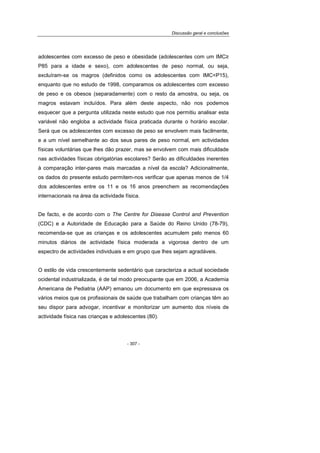 Discussão geral e conclusões
- 307 -
adolescentes com excesso de peso e obesidade (adolescentes com um IMC≥
P85 para a idade e sexo), com adolescentes de peso normal, ou seja,
excluíram-se os magros (definidos como os adolescentes com IMC<P15),
enquanto que no estudo de 1998, comparamos os adolescentes com excesso
de peso e os obesos (separadamente) com o resto da amostra, ou seja, os
magros estavam incluídos. Para além deste aspecto, não nos podemos
esquecer que a pergunta utilizada neste estudo que nos permitiu analisar esta
variável não engloba a actividade física praticada durante o horário escolar.
Será que os adolescentes com excesso de peso se envolvem mais facilmente,
e a um nível semelhante ao dos seus pares de peso normal, em actividades
físicas voluntárias que lhes dão prazer, mas se envolvem com mais dificuldade
nas actividades físicas obrigatórias escolares? Serão as dificuldades inerentes
à comparação inter-pares mais marcadas a nível da escola? Adicionalmente,
os dados do presente estudo permitem-nos verificar que apenas menos de 1/4
dos adolescentes entre os 11 e os 16 anos preenchem as recomendações
internacionais na área da actividade física.
De facto, e de acordo com o The Centre for Disease Control and Prevention
(CDC) e a Autoridade de Educação para a Saúde do Reino Unido (78-79),
recomenda-se que as crianças e os adolescentes acumulem pelo menos 60
minutos diários de actividade física moderada a vigorosa dentro de um
espectro de actividades individuais e em grupo que lhes sejam agradáveis.
O estilo de vida crescentemente sedentário que caracteriza a actual sociedade
ocidental industrializada, é de tal modo preocupante que em 2006, a Academia
Americana de Pediatria (AAP) emanou um documento em que expressava os
vários meios que os profissionais de saúde que trabalham com crianças têm ao
seu dispor para advogar, incentivar e monitorizar um aumento dos níveis de
actividade física nas crianças e adolescentes (80).
 