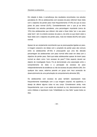 Obesidade na adolescência
- 308 -
Em relação à dieta, à semelhança dos resultados encontrados nos estudos
parcelares (6, 39) os adolescentes com excesso de peso referiram fazer dieta
com o objectivo de perder peso mais frequentemente (17,6%) do que os seus
pares de peso normal (6,4%). Consistentemente com o que já se tinha
observado nos estudos parcelares, uma percentagem importante (cerca de
10%) dos adolescentes que referem não estar a fazer dieta “por o seu peso
estar bom”, tem no entanto excesso de peso e, de entre os que dizem estar a
fazer dieta com o objectivo de perder peso, mais de metade (62,9%) tem peso
normal.
Apesar de ser amplamente reconhecido que as preocupações ligadas ao peso,
à imagem corporal e às dietas com o propósito de perder peso são comuns
entre os adolescentes (81-83) é preocupante que uma tão elevada
percentagem de adolescentes com peso normal refira estar em dieta com o
objectivo de perder peso. Será que estes adolescentes apesar de terem peso
normal se vêem como “com excesso de peso”? Este aspecto deverá ser
objecto de investigação futura. Foi já demonstrada uma associação entre o
comportamento de dieta e a percepção de excesso de peso
independentemente da existência ou não de excesso de peso efectivo (84). Em
qualquer dos casos, estamos perante um grupo com risco acrescido de
desenvolvimento de uma perturbação do comportamento alimentar (85).
Os adolescentes com excesso de peso também expressaram mais
frequentemente insatisfação com a sua imagem corporal, má aparência, e
desejo de alterar alguma coisa no seu corpo. Consideraram ainda, mais
frequentemente, que a sua saúde era razoável ou má, descreveram-se mais
como infelizes e reportaram mais “irritabilidade ou mau feitio” quase todos os
dias.
 