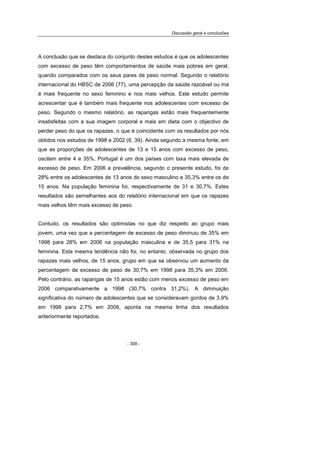 Discussão geral e conclusões
- 309 -
A conclusão que se destaca do conjunto destes estudos é que os adolescentes
com excesso de peso têm comportamentos de saúde mais pobres em geral,
quando comparados com os seus pares de peso normal. Segundo o relatório
internacional do HBSC de 2006 (77), uma percepção da saúde razoável ou má
é mais frequente no sexo feminino e nos mais velhos. Este estudo permite
acrescentar que é também mais frequente nos adolescentes com excesso de
peso. Segundo o mesmo relatório, as raparigas estão mais frequentemente
insatisfeitas com a sua imagem corporal e mais em dieta com o objectivo de
perder peso do que os rapazes, o que é coincidente com os resultados por nós
obtidos nos estudos de 1998 e 2002 (6, 39). Ainda segundo a mesma fonte, em
que as proporções de adolescentes de 13 e 15 anos com excesso de peso,
oscilam entre 4 e 35%, Portugal é um dos países com taxa mais elevada de
excesso de peso. Em 2006 a prevalência, segundo o presente estudo, foi de
28% entre os adolescentes de 13 anos do sexo masculino e 35,3% entre os de
15 anos. Na população feminina foi, respectivamente de 31 e 30,7%. Estes
resultados são semelhantes aos do relatório internacional em que os rapazes
mais velhos têm mais excesso de peso.
Contudo, os resultados são optimistas no que diz respeito ao grupo mais
jovem, uma vez que a percentagem de excesso de peso diminuiu de 35% em
1998 para 28% em 2006 na população masculina e de 35,5 para 31% na
feminina. Esta mesma tendência não foi, no entanto, observada no grupo dos
rapazes mais velhos, de 15 anos, grupo em que se observou um aumento da
percentagem de excesso de peso de 30,7% em 1998 para 35,3% em 2006.
Pelo contrário, as raparigas de 15 anos estão com menos excesso de peso em
2006 comparativamente a 1998 (30,7% contra 31,2%). A diminuição
significativa do número de adolescentes que se consideravam gordos de 3,9%
em 1998 para 2,7% em 2006, aponta na mesma linha dos resultados
anteriormente reportados.
 