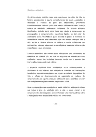 Obesidade na adolescência
- 310 -
Os vários estudos incluídos nesta tese, examinando os estilos de vida, os
factores psicossociais e alguns comportamentos de saúde associados à
obesidade e excesso de peso dos adolescentes, procuraram
fundamentalmente contribuir para uma melhor compreensão desta doença
crónica na população adolescente portuguesa. Os factores adversos
identificados, poderão servir como base para ajudar a compreender as
preocupações e comportamentos específicos ligados ao bem-estar do
adolescente obeso. O achado de que o excesso de peso e a obesidade na
adolescência parecem estar associados com uma menor satisfação com a
vida, só por si, deveria informar os pediatras e outros profissionais que
acompanham crianças, sobre quais as estratégias de prevenção e intervenção
mais eficazes e suas prioridades.
A revisão sistemática da Cochrane sobre intervenções para o tratamento da
obesidade em crianças (85) em que 18 programas de intervenção foram
analisados, apesar das limitações inerentes, revela que o sucesso das
intervenções nesta área é muito relativo.
A evidência disponível torna aconselhável incluir sistematicamente a
abordagem de um espectro mais alargado de questões nas intervenções
terapêuticas a adolescentes obesos, que incluam a avaliação da qualidade de
vida, o reforço do desenvolvimento da capacidade de mudança de
comportamentos e o suporte para que o adolescente obeso aprenda a conviver
com comportamentos potencialmente prejudiciais à saúde.
Uma monitorização mais consistente da saúde global do adolescente obeso
que inclua o grau de satisfação com a vida, a saúde mental e os
comportamentos de risco poderá também fornecer uma maior evidência sobre
a mediação do efeito da obesidade na vida dos adolescentes.
 