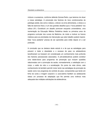 Obesidade na adolescência
- 312 -
mútuos e sucessivos, conforme defende Gomes-Pedro, que teremos de situar
a nossa estratégia. A prevenção dos factores de risco condicionantes de
patologia adulta, tais como o tabaco, o álcool, os erros alimentares, o stress e a
falta de exercício físico, é um dos grandes desafios que a “nova pediatria” nos
coloca (91). Constituirá um desafio promover enquanto universitários, uma
reorientação da Educação Médica Pediátrica desde os primeiros anos do
programa curricular dos cursos de Medicina, de modo a motivar os futuros
médicos para as prioridades de intervenção que este trabalho poderá inspirar.
Esta “nova pediatria” precisa de ser aprendida para então depois vir a ser
praticada.
A conclusão que se destaca deste estudo é a de que as estratégias para
prevenir e tratar a obesidade e o excesso de peso na adolescência
beneficiariam se tivessem em consideração um conhecimento mais profundo
dos factores psicossociais associados. A pré-adolescência poderá constituir
uma idade-chave para programas de prevenção que incluam questões
relacionadas com a promoção da saúde, nomeadamente, a satisfação com o
corpo, o estilo de vida e a socialização. Do ponto de vista clínico, este
conhecimento irá também permitir incluir tanto nas estratégias de promoção da
saúde como nos programas de controlo de peso, componentes que tendo em
linha de conta a imagem corporal e a auto-estima facilitem ao adolescente
obeso um processo de adaptação que lhe permita uma vivência mais
adequada das múltiplas solicitações da adolescência.
 