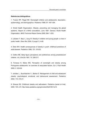 Discussão geral e conclusões
- 313 -
Referências bibliográficas
1. Troiano RP, Flegal KM. Overweight children and adolescents: description,
epidemiology, and demographics. Pediatrics 1998;101: 497–504.
2. World Health Organization. Obesity: preventing and managing the global
epidemic. Report of a WHO consultation, June 1997. Geneva: World Health
Organization, WHO Technical Report Series 2000; 894: 1-253.
3. Lobstein T, Baur L, Uauy R. Obesity in children and young people: a crisis in
public health. Obes Rev 2004; 5 (suppl 1): 4-85.
4. Dietz WH. Health consequences of obesity in youth: childhood predictors of
adult disease. Pediatrics 1998; 101: 518-25.
5. Collins ME. Body figure perceptions and preferences among preadolescent
children. Int J Eat Dis 1991; 10: 208-217.
6. Fonseca H, Matos MG. Perception of overweight and obesity among
Portuguese adolescents: an overview of associated factors. Eur J Publ Health
2005; 3: 323-28.
7. Jonides L., Buschbacher V., Barlow S. Management of child and adolescent
obesity: psychological, emotional, and behavioural assessment. Pediatrics
2002; 110: 215-21.
8. Strauss RS. Childhood obesity and self-esteem. Pediatrics [serial on line].
2000; 105: e15. http://www.pediatrics.org/cgi/content/full/105/1/e15.
 