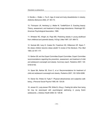 Obesidade na adolescência
- 314 -
9. Wardle J., Waller J., Fox E. Age of onset and body dissatisfaction in obesity.
Addictive Behaviors 2002, 27: 561-73.
10. Thompson JK, Heinberg LJ, Altabe M, Tantleff-Dunn S. Exacting beauty:
Theory, assessment, and treatment of body image disturbance. Washingto DC:
American Psychological Association, 1999.
11. Whitaker RC, Wright JA, Pepe MS. Predicting obesity in young adulthood
from childhood and parental obesity. N Engl J Med 1997; 337: 869-73.
12. Serdula MK, Ivery D, Coates RJ, Freedman DS. Williamson DF. Byers T.
Do obese children become obese adults? A review of the literature. Prev Med
1993; 22:167–177.
13. Barlow SE and the Expert Committee Expert Committee. Expert Committee
recommendations regarding the prevention, assessment, and treatment of child
and adolescent overweight and obesity: Summary report. Pediatrics 2007; 120:
S164-S192.
14. Spear BA, Barlow SE, Ervin C, et al. Recommendations for treatment of
child and adolescent overweight and obesity. Pediatrics 2007; 120: S254-S288.
15. Diener Ed, Wolsic B, Fujita F. Physical attractiveness and subjective well-
being. J Personal Social Psychol 1995; 69: 120-29.
16. Jansen W, Looij-Jansen PM, Wilde EJ, Brug J. Feeling fat rather than being
fat may be associayed with psychological well-being in young Dutch
adolescents. J Adolesc Health 2008; 42: 128-36.
 