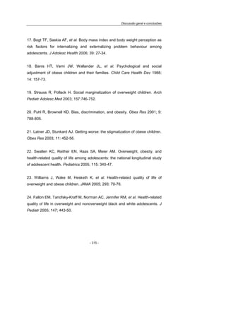 Discussão geral e conclusões
- 315 -
17. Bogt TF, Saskia AF, et al. Body mass index and body weight perception as
risk factors for internalizing and externalizing problem behaviour among
adolescents. J Adolesc Health 2006; 39: 27-34.
18. Banis HT, Varni JW, Wallander JL, et al. Psychological and social
adjustment of obese children and their families. Child Care Health Dev 1988;
14: 157-73.
19. Strauss R, Pollack H. Social marginalization of overweight children. Arch
Pediatr Adolesc Med 2003; 157:746-752.
20. Puhl R, Brownell KD. Bias, discrimination, and obesity. Obes Res 2001; 9:
788-805.
21. Latner JD, Stunkard AJ. Getting worse: the stigmatization of obese children.
Obes Res 2003; 11: 452-56.
22. Swallen KC, Reither EN, Haas SA, Meier AM. Overweight, obesity, and
health-related quality of life among adolescents: the national longitudinal study
of adolescent health. Pediatrics 2005; 115: 340-47.
23. Williams J, Wake M, Hesketh K, et al. Health-related quality of life of
overweight and obese children. JAMA 2005; 293: 70-76.
24. Fallon EM, Tanofsky-Kraff M, Norman AC, Jennifer RM, et al. Health-related
quality of life in overweight and nonoverweight black and white adolescents. J
Pediatr 2005; 147; 443-50.
 