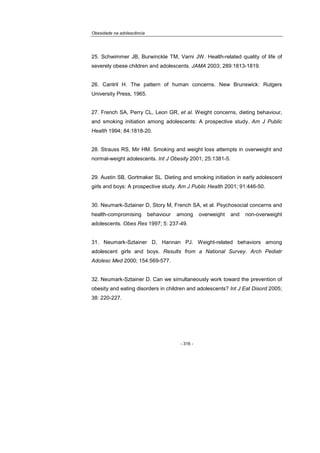 Obesidade na adolescência
- 316 -
25. Schwimmer JB, Burwinckle TM, Varni JW. Health-related quality of life of
severely obese children and adolescents. JAMA 2003; 289:1813-1819.
26. Cantril H. The pattern of human concerns. New Brunswick: Rutgers
University Press, 1965.
27. French SA, Perry CL, Leon GR, et al. Weight concerns, dieting behaviour,
and smoking initiation among adolescents: A prospective study. Am J Public
Health 1994; 84:1818-20.
28. Strauss RS, Mir HM. Smoking and weight loss attempts in overweight and
normal-weight adolescents. Int J Obesity 2001; 25:1381-5.
29. Austin SB, Gortmaker SL. Dieting and smoking initiation in early adolescent
girls and boys: A prospective study. Am J Public Health 2001; 91:446-50.
30. Neumark-Sztainer D, Story M, French SA, et al. Psychosocial concerns and
health-compromising behaviour among overweight and non-overweight
adolescents. Obes Res 1997; 5: 237-49.
31. Neumark-Sztainer D, Hannan PJ. Weight-related behaviors among
adolescent girls and boys. Results from a National Survey. Arch Pediatr
Adolesc Med 2000; 154:569-577.
32. Neumark-Sztainer D. Can we simultaneously work toward the prevention of
obesity and eating disorders in children and adolescents? Int J Eat Disord 2005;
38: 220-227.
 