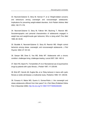 Discussão geral e conclusões
- 317 -
33. Neumark-Sztainer D, Story M, Hannan P. et al. Weight-related concerns
and behaviours among overweight and nonoverweight adolescents:
Implications for preventing weight-related disorders. Arch Pediatr Adolesc Med
2002; 156:171-178.
34. Neumark-Sztainer D, Story M, Falkner NH, Beuhring T, Resnick MD.
Sociodemographic and personal characteristics of adolescents engaged in
weight loss and weight/muscle gain behaviors: Who is doing what? Prev Med
1999; 28: 40-50.
35. Boutelle K, Neumark-Sztainer D, Story M, Resnick MD. Weight control
behaviors among obese, overweight, and nonoverweight adolescents. J Ped
Psychol 2002; 27: 531-40.
36. Sawyer SM, Drew S, Yeo MS, Britto MT. Adolescents with a chronic
condition: challenges living, challenges treating. Lancet 2007; 369: 1481-9.
37. Stern RC, Byard PJ, Tomashefski JF et al. Recreational use of psychoactive
drugs by patients with cystic fibrosis. J Pediatr 1987; 111:293-99.
38. Brito MT, Garrett JM, Dugliss Ma, et al. Risky behavior in teens with cystic
fibrosis or sickle cell disease: a multicenter study. Pediatrics 1998; 101: 250-56.
39. Fonseca H, Matos MG, Guerra A, Gomes-Pedro J. Are overweight and
obese adolescents different from their peers? Int J Ped Obes (Published Online
First: 2 December 2008). http://dx.doi.org/10.1080/17477160802464495
 