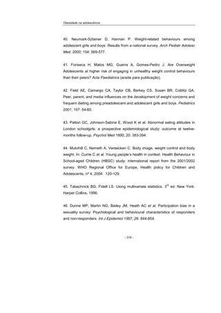 Obesidade na adolescência
- 318 -
40. Neumark-Sztainer D, Hannan P. Weight-related behaviours among
adolescent girls and boys: Results from a national survey. Arch Pediatr Adolesc
Med. 2000; 154: 569-577.
41. Fonseca H, Matos MG, Guerra A, Gomes-Pedro J. Are Overweight
Adolescents at higher risk of engaging in unhealthy weight control behaviours
than their peers? Acta Paediatrica (aceite para publicação).
42. Field AE, Camargo CA, Taylor CB, Berkey CS, Susan BR, Colditz GA.
Peer, parent, and media influences on the development of weight concerns and
frequent dieting among preadolescent and adolescent girls and boys. Pediatrics
2001; 107: 54-60.
43. Patton GC, Johnson-Sabine E, Wood K et al. Abnormal eating attitudes in
London schoolgirls: a prospective epidemiological study: outcome at twelve-
months follow-up. Psychol Med 1990; 20: 383-394.
44. Mulvihill C, Nemeth A, Vereecken C. Body image, weight control and body
weight. In: Currie C et al. Young people’s health in context. Health Behaviour in
School-aged Children (HBSC) study: international report from the 2001/2002
survey. WHO Regional Office for Europe, Health policy for Children and
Adolescents, nº 4, 2004: 120-129.
45. Tabachnick BG, Fidell LS. Using multivariate statistics. 3
rd
ed. New York:
Harper Collins, 1996.
46. Dunne MP, Martin NG, Bailey JM, Heath AC et al. Participation bias in a
sexuality survey: Psychological and behavioural characteristics of responders
and non-responders. Int J Epidemiol 1997; 26: 844-854.
 