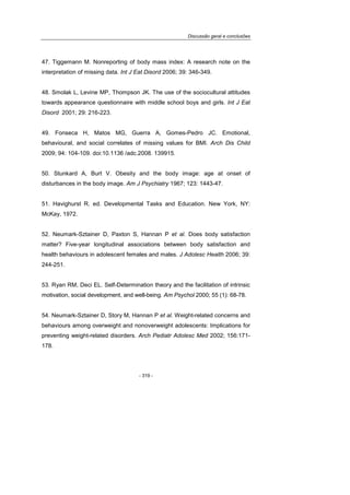 Discussão geral e conclusões
- 319 -
47. Tiggemann M. Nonreporting of body mass index: A research note on the
interpretation of missing data. Int J Eat Disord 2006; 39: 346-349.
48. Smolak L, Levine MP, Thompson JK. The use of the sociocultural attitudes
towards appearance questionnaire with middle school boys and girls. Int J Eat
Disord 2001; 29: 216-223.
49. Fonseca H, Matos MG, Guerra A, Gomes-Pedro JC. Emotional,
behavioural, and social correlates of missing values for BMI. Arch Dis Child
2009; 94: 104-109. doi:10.1136 /adc.2008. 139915.
50. Stunkard A, Burt V. Obesity and the body image: age at onset of
disturbances in the body image. Am J Psychiatry 1967; 123: 1443-47.
51. Havighurst R. ed. Developmental Tasks and Education. New York, NY:
McKay, 1972.
52. Neumark-Sztainer D, Paxton S, Hannan P et al. Does body satisfaction
matter? Five-year longitudinal associations between body satisfaction and
health behaviours in adolescent females and males. J Adolesc Health 2006; 39:
244-251.
53. Ryan RM, Deci EL. Self-Determination theory and the facilitation of intrinsic
motivation, social development, and well-being. Am Psychol 2000; 55 (1): 68-78.
54. Neumark-Sztainer D, Story M, Hannan P et al. Weight-related concerns and
behaviours among overweight and nonoverweight adolescents: Implications for
preventing weight-related disorders. Arch Pediatr Adolesc Med 2002; 156:171-
178.
 