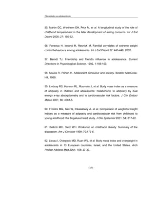 Obesidade na adolescência
- 320 -
55. Martin GC, Wertheim EH, Prior M, et al. A longitudinal study of the role of
childhood temperament in the later development of eating concerns. Int J Eat
Disord 2000; 27: 150-62.
56. Fonseca H, Ireland M, Resnick M. Familial correlates of extreme weight
control behaviours among adolescents. Int J Eat Disord 32: 441-448, 2002.
57. Berndt TJ. Friendship and friend’s influence in adolescence. Current
Directions in Psychological Science, 1992, 1:156-159.
58. Muuss R, Porton H. Adolescent behaviour and society. Boston: MacGraw-
Hill, 1999.
59. Lindsay RS, Hanson RL, Roumain J, et al. Body mass index as a measure
of adiposity in children and adolescents: Relationship to adiposity by dual
energy x-ray absorptiometry and to cardiovascular risk factors. J Clin Endocr
Metab 2001; 86: 4061-5.
60. Frontini MG, Bao W, Elkasabany A. et al. Comparison of weight-for-height
indices as a measure of adiposity and cardiovascular risk from childhood to
young adulthood: the Bogalusa Heart study. J Clin Epidemiol 2001; 54: 817-22.
61. Bellizzi MC, Dietz WH. Workshop on childhood obesity: Summary of the
discussion. Am J Clin Nutr 1999; 70:173-5.
62. Lissau I, Overpeck MD, Ruan WJ, et al. Body mass index and overweight in
adolescents in 13 European countries, Israel, and the United States. Arch
Pediatr Adolesc Med 2004; 158: 27-33.
 