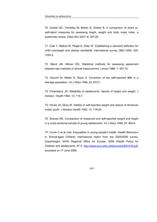 Obesidade na adolescência
- 322 -
70. Gorber SC, Tremblay M, Moher D, Gorber B. A comparison of direct vs.
self-report measures for assessing height, weight and body mass index: a
systematic review. Obes Rev 2007; 8: 307-26.
71. Cole T, Bellizzi M, Flegal K, Dietz W. Establishing a standard definition for
child overweight and obesity worldwide: international survey. BMJ 2000; 320:
1240-3.
72. Bland JM, Altman DG. Statistical methods for assessing agreement
between two methods of clinical measurement. Lancet 1986; 1: 307-10.
73. Giacchi M, Mattei R, Rossi S. Correction of the self-reported BMI in a
teenage population. Int J Obes 1998; 22: 673-7.
74. Fortenberry JD. Reliability of adolescents’ reports of height and weight. J
Adolesc Health 1992; 13: 114-7.
75. Himes JH, Story M. Validity of self-reported weight and stature of American
Indian youth. J Adolesc Health 1992; 13: 118-20.
76. Strauss RS. Comparison of measured and self-reported weight and height
in a cross-sectional sample of young adolescents. Int J Obes 1999; 23: 904-8.
77. Currie C et al. eds. Inequalities in young people’s health. Health Behaviour
in School-aged Children international report from the 2005/2006 survey.
Copenhagen, WHO Regional Office for Europe, 2008 (Health Policy for
Children and adolescents, Nº 5; http://www.euro.who.int/document/E91416.pdf,
accessed on 17 June 2008.
 