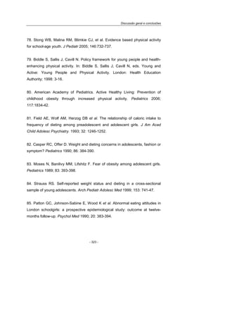 Discussão geral e conclusões
- 323 -
78. Stong WB, Malina RM, Blimkie CJ, et al. Evidence based physical activity
for school-age youth. J Pediatr 2005; 146:732-737.
79. Biddle S, Sallis J, Cavill N. Policy framework for young people and health-
enhancing physical activity. In: Biddle S, Sallis J, Cavill N, eds. Young and
Active: Young People and Physical Activity. London: Health Education
Authority; 1998: 3-16.
80. American Academy of Pediatrics. Active Healthy Living: Prevention of
childhood obesity through increased physical activity. Pediatrics 2006;
117:1834-42.
81. Field AE, Wolf AM, Herzog DB et al. The relationship of caloric intake to
frequency of dieting among preadolescent and adolescent girls. J Am Acad
Child Adolesc Psychiatry. 1993; 32: 1246-1252.
82. Casper RC, Offer D. Weight and dieting concerns in adolescents, fashion or
symptom? Pediatrics 1990; 86: 384-390.
83. Moses N, Banilivy MM, Lifshitz F. Fear of obesity among adolescent girls.
Pediatrics 1989; 83: 393-398.
84. Strauss RS. Self-reported weight status and dieting in a cross-sectional
sample of young adolescents. Arch Pediatr Adolesc Med 1999; 153: 741-47.
85. Patton GC, Johnson-Sabine E, Wood K et al. Abnormal eating attitudes in
London schoolgirls: a prospective epidemiological study: outcome at twelve-
months follow-up. Psychol Med 1990; 20: 383-394.
 