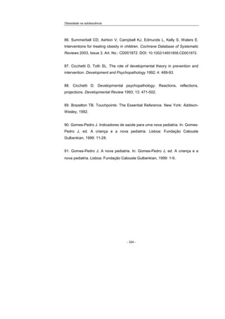 Obesidade na adolescência
- 324 -
86. Summerbell CD, Ashton V, Campbell KJ, Edmunds L, Kelly S, Waters E.
Interventions for treating obesity in children. Cochrane Database of Systematic
Reviews 2003, Issue 3. Art. No.: CD001872. DOI: 10.1002/14651858.CD001872.
87. Cicchetti D, Toth SL. The role of developmental theory in prevention and
intervention. Development and Psychopathology 1992; 4: 489-93.
88. Cicchetti D. Developmental psychopathology: Reactions, reflections,
projections. Developmental Review 1993; 13: 471-502.
89. Brazelton TB. Touchpoints: The Essential Reference. New York: Addison-
Wesley, 1992.
90. Gomes-Pedro J. Indicadores de saúde para uma nova pediatria. In: Gomes-
Pedro J, ed. A criança e a nova pediatria. Lisboa: Fundação Calouste
Gulbenkian, 1999: 11-28.
91. Gomes-Pedro J. A nova pediatria. In: Gomes-Pedro J, ed. A criança e a
nova pediatria. Lisboa: Fundação Calouste Gulbenkian, 1999: 1-9.
 