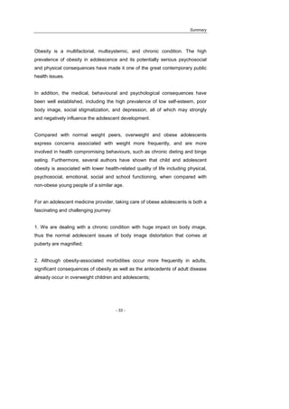 Summary
- 33 -
Obesity is a multifactorial, multisystemic, and chronic condition. The high
prevalence of obesity in adolescence and its potentially serious psychosocial
and physical consequences have made it one of the great contemporary public
health issues.
In addition, the medical, behavioural and psychological consequences have
been well established, including the high prevalence of low self-esteem, poor
body image, social stigmatization, and depression, all of which may strongly
and negatively influence the adolescent development.
Compared with normal weight peers, overweight and obese adolescents
express concerns associated with weight more frequently, and are more
involved in health compromising behaviours, such as chronic dieting and binge
eating. Furthermore, several authors have shown that child and adolescent
obesity is associated with lower health-related quality of life including physical,
psychosocial, emotional, social and school functioning, when compared with
non-obese young people of a similar age.
For an adolescent medicine provider, taking care of obese adolescents is both a
fascinating and challenging journey:
1. We are dealing with a chronic condition with huge impact on body image,
thus the normal adolescent issues of body image distortation that comes at
puberty are magnified;
2. Although obesity-associated morbidities occur more frequently in adults,
significant consequences of obesity as well as the antecedents of adult disease
already occur in overweight children and adolescents;
 