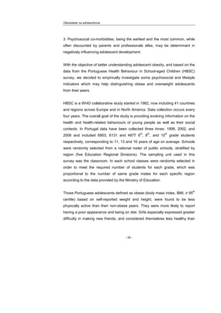 Obesidade na adolescência
- 34 -
3. Psychosocial co-morbidities, being the earliest and the most common, while
often discounted by parents and professionals alike, may be determinant in
negatively influencing adolescent development.
With the objective of better understanding adolescent obesity, and based on the
data from the Portuguese Health Behaviour in School-aged Children (HBSC)
survey, we decided to empirically investigate some psychosocial and lifestyle
indicators which may help distinguishing obese and overweight adolescents
from their peers.
HBSC is a WHO collaborative study started in 1982, now including 41 countries
and regions across Europe and in North America. Data collection occurs every
four years. The overall goal of the study is providing evolving information on the
health and health-related behaviours of young people as well as their social
contexts. In Portugal data have been collected three times: 1998, 2002, and
2006 and included 6903, 6131 and 4877 6
th
, 8
th
, and 10
th
grade students
respectively, corresponding to 11, 13 and 16 years of age on average. Schools
were randomly selected from a national roster of public schools, stratified by
region (five Education Regional Divisions). The sampling unit used in this
survey was the classroom. In each school classes were randomly selected in
order to meet the required number of students for each grade, which was
proportional to the number of same grade mates for each specific region
according to the data provided by the Ministry of Education.
Those Portuguese adolescents defined as obese (body mass index, BMI, ≥ 95
th
centile) based on self-reported weight and height, were found to be less
physically active than their non-obese peers. They were more likely to report
having a poor appearance and being on diet. Girls especially expressed greater
difficulty in making new friends, and considered themselves less healthy than
 