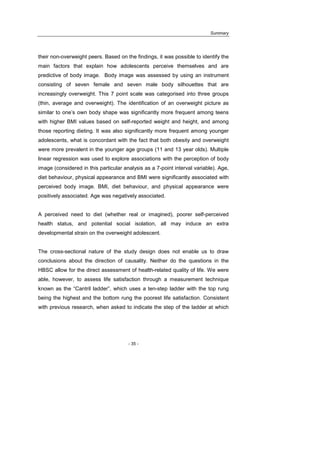 Summary
- 35 -
their non-overweight peers. Based on the findings, it was possible to identify the
main factors that explain how adolescents perceive themselves and are
predictive of body image. Body image was assessed by using an instrument
consisting of seven female and seven male body silhouettes that are
increasingly overweight. This 7 point scale was categorised into three groups
(thin, average and overweight). The identification of an overweight picture as
similar to one’s own body shape was significantly more frequent among teens
with higher BMI values based on self-reported weight and height, and among
those reporting dieting. It was also significantly more frequent among younger
adolescents, what is concordant with the fact that both obesity and overweight
were more prevalent in the younger age groups (11 and 13 year olds). Multiple
linear regression was used to explore associations with the perception of body
image (considered in this particular analysis as a 7-point interval variable). Age,
diet behaviour, physical appearance and BMI were significantly associated with
perceived body image. BMI, diet behaviour, and physical appearance were
positively associated. Age was negatively associated.
A perceived need to diet (whether real or imagined), poorer self-perceived
health status, and potential social isolation, all may induce an extra
developmental strain on the overweight adolescent.
The cross-sectional nature of the study design does not enable us to draw
conclusions about the direction of causality. Neither do the questions in the
HBSC allow for the direct assessment of health-related quality of life. We were
able, however, to assess life satisfaction through a measurement technique
known as the “Cantril ladder”, which uses a ten-step ladder with the top rung
being the highest and the bottom rung the poorest life satisfaction. Consistent
with previous research, when asked to indicate the step of the ladder at which
 