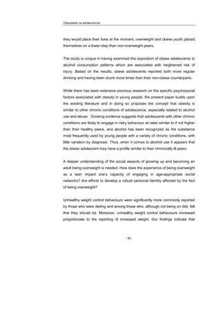 Obesidade na adolescência
- 36 -
they would place their lives at the moment, overweight and obese youth placed
themselves on a lower step than non-overweight peers.
The study is unique in having examined the exposition of obese adolescents to
alcohol consumption patterns which are associated with heightened risk of
injury. Based on the results, obese adolescents reported both more regular
drinking and having been drunk more times than their non-obese counterparts.
While there has been extensive previous research on the specific psychosocial
factors associated with obesity in young people, the present paper builds upon
the existing literature and in doing so proposes the concept that obesity is
similar to other chronic conditions of adolescence, especially related to alcohol
use and abuse. Growing evidence suggests that adolescents with other chronic
conditions are likely to engage in risky behaviour at rates similar to if not higher
than their healthy peers, and alcohol has been recognized as the substance
most frequently used by young people with a variety of chronic conditions, with
little variation by diagnosis. Thus, when it comes to alcohol use it appears that
the obese adolescent may have a profile similar to their chronically ill peers.
A deeper understanding of the social aspects of growing up and becoming an
adult being overweight is needed. How does the experience of being overweight
as a teen impact one’s capacity of engaging in age-appropriate social
networks? Are efforts to develop a robust personal identity affected by the fact
of being overweight?
Unhealthy weight control behaviours were significantly more commonly reported
by those who were dieting and among those who, although not being on diet, felt
that they should be. Moreover, unhealthy weight control behaviours increased
proportionate to the reporting of increased weight. Our findings indicate that
 