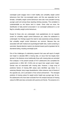 Summary
- 37 -
overweight youth engage more in both healthy and unhealthy weight control
behaviours than their non-overweight peers, and this was especially true for
females. Unhealthy weight control behaviours were also more prevalent among
younger youth and among those reporting drinking everyday. This correlation is
understandable as risk factors tend to cluster. Given what we know, the
identification of daily alcohol consumption in an overweight adolescent is a red
flag for unhealthy weight control behaviours.
Except for those who are underweight, most paediatricians do not regularly
screen for unhealthy weight control behaviours yet, unless the adolescent is
underweight. Our findings support the need to raise awareness among clinicians
that unhealthy weight control behaviours are common. Because they are
associated with both medical and psychological health risks, routine screening is
warranted. Special attention needs to be directed toward youth at greatest risk for
disordered eating, including overweight youth.
One of the challenges of undertaking research that uses self report of weight
and height to calculate BMI is missing data, an issue that has largely been
ignored in the literature since traditionally those with missing data are excluded
from analyses. In the present sample of 6131 adolescents who completed the
questionnaire in 2002, 661 (10.8%) did not report their weight and/or height.
Gender was not associated with missing data. However, a large array of
predictive factors of missing BMI values were identified: age below 14, a
sedentary lifestyle, body image dissatisfaction, father absence, lack of friends of
the opposite sex, and a perception of low school achievement. The strongest
predictor of missing values for weight and/or height was younger age. So too,
the adolescents who have been excluded from the analysis because of missing
values for BMI were less connected with parents and friends. The presence of a
 
