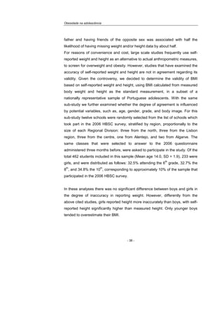 Obesidade na adolescência
- 38 -
father and having friends of the opposite sex was associated with half the
likelihood of having missing weight and/or height data by about half.
For reasons of convenience and cost, large scale studies frequently use self-
reported weight and height as an alternative to actual anthropometric measures,
to screen for overweight and obesity. However, studies that have examined the
accuracy of self-reported weight and height are not in agreement regarding its
validity. Given the controversy, we decided to determine the validity of BMI
based on self-reported weight and height, using BMI calculated from measured
body weight and height as the standard measurement, in a subset of a
nationally representative sample of Portuguese adolescents. With the same
sub-study we further examined whether the degree of agreement is influenced
by potential variables, such as, age, gender, grade, and body image. For this
sub-study twelve schools were randomly selected from the list of schools which
took part in the 2006 HBSC survey, stratified by region, proportionally to the
size of each Regional Division: three from the north, three from the Lisbon
region, three from the centre, one from Alentejo, and two from Algarve. The
same classes that were selected to answer to the 2006 questionnaire
administered three months before, were asked to participate in the study. Of the
total 462 students included in this sample (Mean age 14.0, SD = 1.9), 233 were
girls, and were distributed as follows: 32.5% attending the 6
th
grade, 32.7% the
8
th
, and 34.8% the 10
th
, corresponding to approximately 10% of the sample that
participated in the 2006 HBSC survey.
In these analyses there was no significant difference between boys and girls in
the degree of inaccuracy in reporting weight. However, differently from the
above cited studies, girls reported height more inaccurately than boys, with self-
reported height significantly higher than measured height. Only younger boys
tended to overestimate their BMI.
 