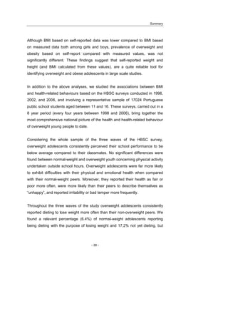 Summary
- 39 -
Although BMI based on self-reported data was lower compared to BMI based
on measured data both among girls and boys, prevalence of overweight and
obesity based on self-report compared with measured values, was not
significantly different. These findings suggest that self-reported weight and
height (and BMI calculated from these values), are a quite reliable tool for
identifying overweight and obese adolescents in large scale studies.
In addition to the above analyses, we studied the associations between BMI
and health-related behaviours based on the HBSC surveys conducted in 1998,
2002, and 2006, and involving a representative sample of 17024 Portuguese
public school students aged between 11 and 16. These surveys, carried out in a
8 year period (every four years between 1998 and 2006), bring together the
most comprehensive national picture of the health and health-related behaviour
of overweight young people to date.
Considering the whole sample of the three waves of the HBSC survey,
overweight adolescents consistently perceived their school performance to be
below average compared to their classmates. No significant differences were
found between normal-weight and overweight youth concerning physical activity
undertaken outside school hours. Overweight adolescents were far more likely
to exhibit difficulties with their physical and emotional health when compared
with their normal-weight peers. Moreover, they reported their health as fair or
poor more often, were more likely than their peers to describe themselves as
“unhappy”, and reported irritability or bad temper more frequently.
Throughout the three waves of the study overweight adolescents consistently
reported dieting to lose weight more often than their non-overweight peers. We
found a relevant percentage (6.4%) of normal-weight adolescents reporting
being dieting with the purpose of losing weight and 17,2% not yet dieting, but
 