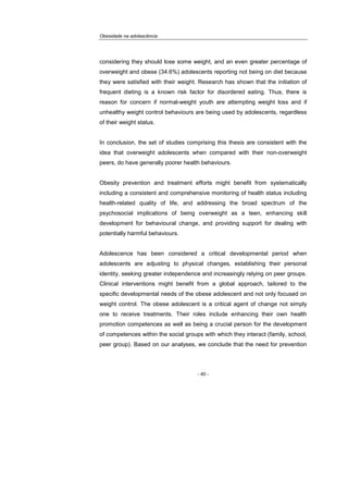 Obesidade na adolescência
- 40 -
considering they should lose some weight, and an even greater percentage of
overweight and obese (34.6%) adolescents reporting not being on diet because
they were satisfied with their weight. Research has shown that the initiation of
frequent dieting is a known risk factor for disordered eating. Thus, there is
reason for concern if normal-weight youth are attempting weight loss and if
unhealthy weight control behaviours are being used by adolescents, regardless
of their weight status.
In conclusion, the set of studies comprising this thesis are consistent with the
idea that overweight adolescents when compared with their non-overweight
peers, do have generally poorer health behaviours.
Obesity prevention and treatment efforts might benefit from systematically
including a consistent and comprehensive monitoring of health status including
health-related quality of life, and addressing the broad spectrum of the
psychosocial implications of being overweight as a teen, enhancing skill
development for behavioural change, and providing support for dealing with
potentially harmful behaviours.
Adolescence has been considered a critical developmental period when
adolescents are adjusting to physical changes, establishing their personal
identity, seeking greater independence and increasingly relying on peer groups.
Clinical interventions might benefit from a global approach, tailored to the
specific developmental needs of the obese adolescent and not only focused on
weight control. The obese adolescent is a critical agent of change not simply
one to receive treatments. Their roles include enhancing their own health
promotion competences as well as being a crucial person for the development
of competences within the social groups with which they interact (family, school,
peer group). Based on our analyses, we conclude that the need for prevention
 