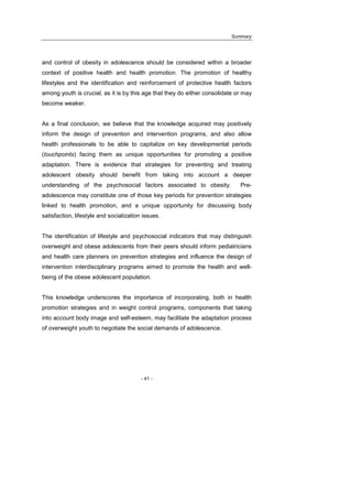Summary
- 41 -
and control of obesity in adolescence should be considered within a broader
context of positive health and health promotion. The promotion of healthy
lifestyles and the identification and reinforcement of protective health factors
among youth is crucial, as it is by this age that they do either consolidate or may
become weaker.
As a final conclusion, we believe that the knowledge acquired may positively
inform the design of prevention and intervention programs, and also allow
health professionals to be able to capitalize on key developmental periods
(touchpoints) facing them as unique opportunities for promoting a positive
adaptation. There is evidence that strategies for preventing and treating
adolescent obesity should benefit from taking into account a deeper
understanding of the psychosocial factors associated to obesity. Pre-
adolescence may constitute one of those key periods for prevention strategies
linked to health promotion, and a unique opportunity for discussing body
satisfaction, lifestyle and socialization issues.
The identification of lifestyle and psychosocial indicators that may distinguish
overweight and obese adolescents from their peers should inform pediatricians
and health care planners on prevention strategies and influence the design of
intervention interdisciplinary programs aimed to promote the health and well-
being of the obese adolescent population.
This knowledge underscores the importance of incorporating, both in health
promotion strategies and in weight control programs, components that taking
into account body image and self-esteem, may facilitate the adaptation process
of overweight youth to negotiate the social demands of adolescence.
 