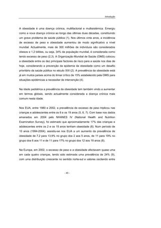 Introdução
- 45 -
A obesidade é uma doença crónica, multifactorial e multisistémica. Emergiu
como a nova doença crónica ao longo das últimas duas décadas, constituindo
um grave problema de saúde pública (1). Nos últimos vinte anos, a incidência
de excesso de peso e obesidade aumentou de modo significativo a nível
mundial. Actualmente, mais de 300 milhões de indivíduos são considerados
obesos e 1,2 biliões, ou seja, 34% da população mundial, é considerada como
tendo excesso de peso (2,3). A Organização Mundial de Saúde (OMS) colocou
a obesidade entre os dez principais factores de risco para a saúde nos dias de
hoje, considerando a prevenção da epidemia da obesidade como um desafio
prioritário da saúde pública no século XXI (2). A prevalência da obesidade está
já em muitos países acima do limiar crítico de 15% estabelecido pela OMS para
situações epidémicas a necessitar de intervenção (4).
Na idade pediátrica a prevalência da obesidade tem também vindo a aumentar
em termos globais, sendo actualmente considerada a doença crónica mais
comum nesta idade.
Nos EUA, entre 1980 e 2002, a prevalência de excesso de peso triplicou nas
crianças e adolescentes entre os 6 e os 19 anos (5, 6, 7). Com base nos dados
emanados em 2004 pelo NHANES IV (National Health and Nutrition
Examination Survey), foi estimado que aproximadamente 17% das crianças e
adolescentes entre os 2 e os 19 anos tenham obesidade (8). Num período de
10 anos (1994-2004), assistiu-se nos EUA a um aumento da prevalência de
obesidade de 7,2 para 13,9% no grupo dos 2 aos 5 anos, de 11 para 19% no
grupo dos 6 aos 11 e de 11 para 17% no grupo dos 12 aos 19 anos (8).
Na Europa, em 2002, o excesso de peso e a obesidade afectavam quase uma
em cada quatro crianças, tendo sido estimada uma prevalência de 24% (9),
com uma distribuição crescente no sentido norte-sul e valores oscilando entre
 