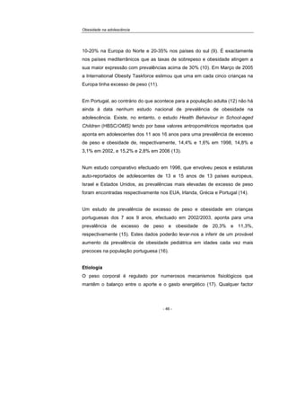 Obesidade na adolescência
- 46 -
10-20% na Europa do Norte e 20-35% nos países do sul (9). É exactamente
nos países mediterrânicos que as taxas de sobrepeso e obesidade atingem a
sua maior expressão com prevalências acima de 30% (10). Em Março de 2005
a International Obesity Taskforce estimou que uma em cada cinco crianças na
Europa tinha excesso de peso (11).
Em Portugal, ao contrário do que acontece para a população adulta (12) não há
ainda à data nenhum estudo nacional de prevalência de obesidade na
adolescência. Existe, no entanto, o estudo Health Behaviour in School-aged
Children (HBSC/OMS) tendo por base valores antropométricos reportados que
aponta em adolescentes dos 11 aos 16 anos para uma prevalência de excesso
de peso e obesidade de, respectivamente, 14,4% e 1,6% em 1998, 14,8% e
3,1% em 2002, e 15,2% e 2,8% em 2006 (13).
Num estudo comparativo efectuado em 1998, que envolveu pesos e estaturas
auto-reportados de adolescentes de 13 e 15 anos de 13 países europeus,
Israel e Estados Unidos, as prevalências mais elevadas de excesso de peso
foram encontradas respectivamente nos EUA, Irlanda, Grécia e Portugal (14).
Um estudo de prevalência de excesso de peso e obesidade em crianças
portuguesas dos 7 aos 9 anos, efectuado em 2002/2003, aponta para uma
prevalência de excesso de peso e obesidade de 20,3% e 11,3%,
respectivamente (15). Estes dados poderão levar-nos a inferir de um provável
aumento da prevalência de obesidade pediátrica em idades cada vez mais
precoces na população portuguesa (16).
Etiologia
O peso corporal é regulado por numerosos mecanismos fisiológicos que
mantêm o balanço entre o aporte e o gasto energético (17). Qualquer factor
 