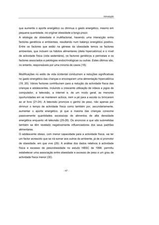 Introdução
- 47 -
que aumente o aporte energético ou diminua o gasto energético, mesmo em
pequena quantidade, irá originar obesidade a longo prazo.
A etiologia da obesidade é multifactorial, havendo uma interacção entre
factores genéticos e ambientais, resultando num balanço energético positivo.
Entre os factores que estão na génese da obesidade temos os factores
ambientais, que incluem os hábitos alimentares (dieta hipercalórica) e o nível
de actividade física (vida sedentária), os factores genéticos e perinatais e os
factores associados a patologias endocrinológicas ou outras. Estes últimos são,
no entanto, responsáveis por uma minoria de casos (18).
Modificações no estilo de vida ocidental conduziram a reduções significativas
no gasto energético das crianças e encorajaram uma alimentação hipercalórica
(19, 20). Vários factores contribuíram para a redução da actividade física das
crianças e adolescentes, incluindo a crescente utilização de videos e jogos de
computador, a televisão, a internet e, de um modo geral, as menores
oportunidades em se manterem activos, irem a pé para a escola ou brincarem
ao ar livre (21-24). A televisão promove o ganho de peso, não apenas por
diminuir o tempo de actividade física como também por, secundariamente,
aumentar o aporte energético, já que a maioria das crianças consome
passivamente quantidades excessivas de alimentos de alta densidade
energética enquanto vê televisão (25-28). Os anúncios a que são submetidas
também se têm revelado negativamente influenciadores dos seus padrões
alimentares.
O adolescente obeso, com menor capacidade para a actividade física, vai ter
um factor acrescido que se irá somar aos outros do ambiente, já de si promotor
de obesidade, em que vive (29). A análise dos dados relativos à actividade
física e excesso de peso/obesidade no estudo HBSC de 1998, permitiu
estabelecer uma associação entre obesidade e excesso de peso e um grau de
actividade física menor (30).
 