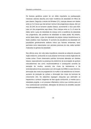 Obesidade na adolescência
- 48 -
Os factores genéticos podem ter um efeito importante na predisposição
individual, estando descrita uma maior incidência de obesidade em filhos de
pais obesos. Segundo o estudo de Whitaker (31), crianças obesas com idades
entre os 3 e 5 anos que não tenham nenhum dos progenitores obesos, têm um
risco de 24% de se tornarem adultos obesos, aumentando o risco para 62%
caso um dos progenitores seja obeso. Para crianças entre os 3 e 9 anos de
idade, tanto o grau de obesidade da criança como a existência de obesidade
nos progenitores, são preditivos de obesidade na idade adulta. No entanto,
acima desta idade, o grau de obesidade da própria criança transforma-se no
factor preditivo mais importante. O aumento de prevalência da obesidade em
populações geneticamente estáveis indica que factores ambientais, tanto
perinatais como relacionados com períodos precoces da vida, estão também
implicados na génese da obesidade.
Nos últimos anos, tem sido dada importância crescente ao adipocito enquanto
órgão endócrino, produzindo as suas próprias hormonas e sendo órgão-alvo de
muitas outras. Foram observados padrões hormonais alterados em doentes
obesos, especialmente na presença de predomínio de acumulação de gordura
intra-abdominal, tais como: insulinoresistência e consequente aumento da
secreção de insulina, aumento dos níveis de testosterona e de
androstenediona livres associados com diminuição da SHBG no sexo feminino,
diminuição dos níveis de progesterona na mulher e de testosterona no homem,
aumento da produção de cortisol e diminuição dos níveis da hormona de
crescimento (32). Os adipocitos segregam citoquinas que estimulam os
hepatocitos a produzir reagentes de fase aguda conduzindo, à medida que a
obesidade progride, a um processo inflamatório crónico que contribui para um
risco cardiovascular aumentado, alterações da estrutura do endotélio vascular
e insulinoresistência (33-37).
 