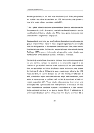 Obesidade na adolescência
- 50 -
Ancel Keys reinventou-o nos anos 50 e denominou-o IMC. Cole, pela primeira
vez, propôs a sua utilização na criança em 1979, demonstrando que ajustava o
peso tanto para a estatura como para a idade (48).
O IMC, apesar de se correlacionar suficientemente bem com medidas directas
da massa gorda (49-51), é um proxy imperfeito da obesidade devido à grande
variabilidade individual na relação entre IMC e massa gorda, factores de risco
cardiovascular e prognóstico a longo prazo.
Salvaguardando o conceito que a definição de obesidade encerra (excesso de
gordura corporal total), o índice de massa corporal, registando uma associação
forte com a adiposidade, foi recomendado pela OMS como base para o rastreio
da obesidade pediátrica. Foi também aconselhado pela International Obesity
Taskforce (IOTF) como o instrumento antropométrico mais indicado para
monitorizar em termos de saúde pública a evolução da obesidade.
Atendendo à característica dinâmica do processo de crescimento responsável
por uma contínua variação na estatura e na composição corporal, e ao
contrário do que acontece na idade adulta, o valor do IMC em idade pediátrica
deve ser percentilado em função do género e idade, tendo como base tabelas
de referência. O valor do IMC aumenta após o nascimento e até cerca dos 6-12
meses de idade, de seguida decresce até um valor mínimo por volta dos 5-6
anos, aumentando depois na adolescência até atingir a estabilidade no jovem
adulto. A idade em que se regista o nadir do IMC é denominada a idade do
ressalto adipocitário (52). Vários estudos observacionais descreveram uma
associação entre a precocidade deste nadir (inferior a 61 meses) e um risco
tardio aumentado de obesidade. Contudo, a importância e o valor preditivo
desta associação continua a ser alvo de debate (53-54). A adolescência é
também considerada um período crítico para o início de uma obesidade (55) e
 