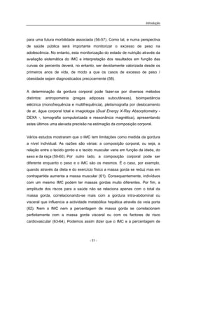 Introdução
- 51 -
para uma futura morbilidade associada (56-57). Como tal, e numa perspectiva
de saúde pública será importante monitorizar o excesso de peso na
adolescência. No entanto, esta monitorização do estado de nutrição através da
avaliação sistemática do IMC e interpretação dos resultados em função das
curvas de percentis deverá, no entanto, ser devidamente valorizada desde os
primeiros anos de vida, de modo a que os casos de excesso de peso /
obesidade sejam diagnosticados precocemente (58).
A determinação da gordura corporal pode fazer-se por diversos métodos
distintos: antropometria (pregas adiposas subcutâneas), bioimpedância
eléctrica (monofrequência e multifrequência), pletismografia por deslocamento
de ar, água corporal total e imagiologia (Dual Energy X-Ray Absorptiometry -
DEXA -, tomografia computorizada e ressonância magnética), apresentando
estes últimos uma elevada precisão na estimação da composição corporal.
Vários estudos mostraram que o IMC tem limitações como medida da gordura
a nível individual. As razões são várias: a composição corporal, ou seja, a
relação entre o tecido gordo e o tecido muscular varia em função da idade, do
sexo e da raça (59-60). Por outro lado, a composição corporal pode ser
diferente enquanto o peso e o IMC são os mesmos. É o caso, por exemplo,
quando através da dieta e do exercício físico a massa gorda se reduz mas em
contrapartida aumenta a massa muscular (61). Consequentemente, indivíduos
com um mesmo IMC podem ter massas gordas muito diferentes. Por fim, a
amplitude dos riscos para a saúde não se relaciona apenas com o total da
massa gorda, correlacionando-se mais com a gordura intra-abdominal ou
visceral que influencia a actividade metabólica hepática através da veia porta
(62). Nem o IMC nem a percentagem de massa gorda se correlacionam
perfeitamente com a massa gorda visceral ou com os factores de risco
cardiovascular (63-64). Podemos assim dizer que o IMC e a percentagem de
 