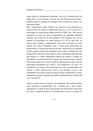 Obesidade na adolescência
- 52 -
massa gorda se correlacionam fortemente, mas não o suficiente para tirar
ilações úteis a nível individual, o que faz com que seja discutível se será o
parâmetro ideal na avaliação da evolução clínica individual da criança e do
adolescente obeso.
Ellis e colaboradores vieram confirmar num estudo em que compararam os
valores de IMC de crianças e adolescentes entre os 3 e os 18 anos com a
percentagem de massa gorda avaliada através de DEXA, que o IMC permite
caracterizar do ponto de vista da adiposidade uma população pediátrica
saudável, mas revelou-se um mau indicador a nível individual, com um erro
standard de percentagem de massa gorda de 4,7-7,3% do peso (65). Do
mesmo modo, Smalley e colaboradores, após terem encontrado nos seus
estudos uma grande variabilidade entre a massa gorda determinada por
densitometria e a massa gorda estimada por IMC, concluíram que na utilização
do IMC enquanto indicador de obesidade se deve estar consciente das suas
limitações (66). Dentro do mesmo espírito, Cole e colaboradores defendem que
seja utilizado um método relativamente estável para avaliar a evolução da
adiposidade no acompanhamento de crianças com excesso de peso. Segundo
estes autores, apesar de o z-score do IMC ser adequado para avaliar o grau de
adiposidade pontualmente (um z-score ≥ 1,04 corresponde a um valor ≥ ao
percentil 85 e um z-score ≥ 1,65 corresponde a um valor ≥ ao percentil 95), não
constitui o melhor processo para avaliar a sua evolução, já que a sua
variabilidade numa mesma criança ao longo do tempo irá depender do nível de
adiposidade da criança. Advogam que melhores alternativas são o próprio IMC
ou a % do IMC (67).
Tanto em adultos como em crianças, uma distribuição mais central de massa
gorda associa-se, nomeadamente, com a diabetes tipo 2 (não insulino-
dependente) e um perfil de risco cardiovascular mais desfavorável. O perímetro
da cintura, a relação perímetro da cintura/perímetro da anca e a relação da
 