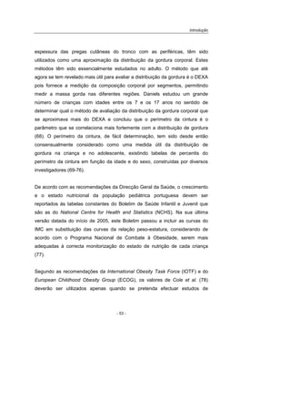 Introdução
- 53 -
espessura das pregas cutâneas do tronco com as periféricas, têm sido
utilizados como uma aproximação da distribuição da gordura corporal. Estes
métodos têm sido essencialmente estudados no adulto. O método que até
agora se tem revelado mais útil para avaliar a distribuição da gordura é o DEXA
pois fornece a medição da composição corporal por segmentos, permitindo
medir a massa gorda nas diferentes regiões. Daniels estudou um grande
número de crianças com idades entre os 7 e os 17 anos no sentido de
determinar qual o método de avaliação da distribuição da gordura corporal que
se aproximava mais do DEXA e concluiu que o perímetro da cintura é o
parâmetro que se correlaciona mais fortemente com a distribuição de gordura
(68). O perímetro da cintura, de fácil determinação, tem sido desde então
consensualmente considerado como uma medida útil da distribuição de
gordura na criança e no adolescente, existindo tabelas de percentis do
perímetro da cintura em função da idade e do sexo, construídas por diversos
investigadores (69-76).
De acordo com as recomendações da Direcção Geral da Saúde, o crescimento
e o estado nutricional da população pediátrica portuguesa devem ser
reportados às tabelas constantes do Boletim de Saúde Infantil e Juvenil que
são as do National Centre for Health and Statistics (NCHS). Na sua última
versão datada do início de 2005, este Boletim passou a incluir as curvas do
IMC em substituição das curvas da relação peso-estatura, considerando de
acordo com o Programa Nacional de Combate à Obesidade, serem mais
adequadas à correcta monitorização do estado de nutrição de cada criança
(77).
Segundo as recomendações da International Obesity Task Force (IOTF) e do
European Childhood Obesity Group (ECOG), os valores de Cole et al. (78)
deverão ser utilizados apenas quando se pretenda efectuar estudos de
 